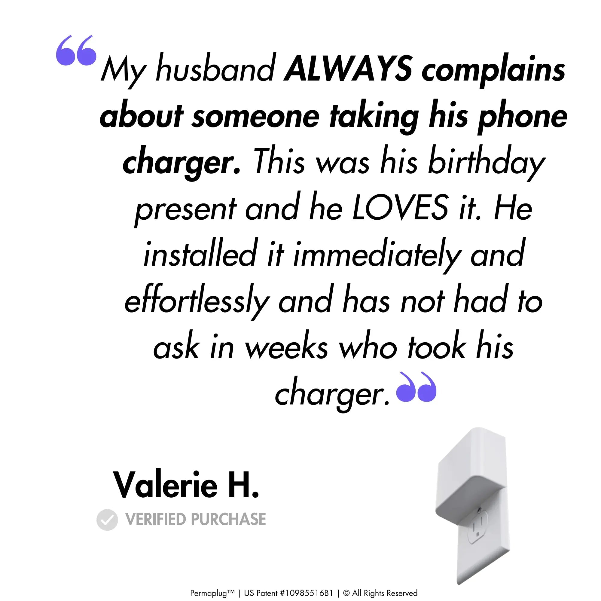 This image features a customer testimonial from Valerie H., a verified purchaser of the Permaplug Charger Lock. The quote reads:

"My husband ALWAYS complains about someone taking his phone charger. This was his birthday present and he LOVES it. He installed it immediately and effortlessly and has not had to ask in weeks who took his charger."

An image of the Permaplug Charger Lock is shown at the bottom right of the testimonial, further emphasizing the satisfaction and ease of use of Permaplug